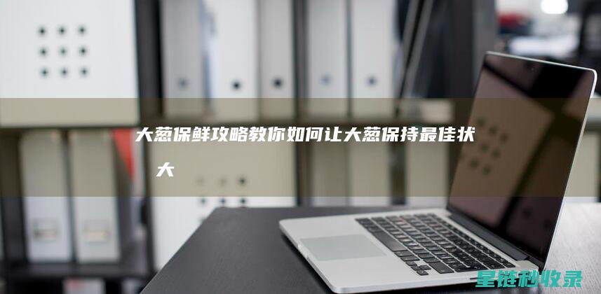 大葱保鲜攻略：教你如何让大葱保持最佳状态 (大葱保鲜攻略图解)